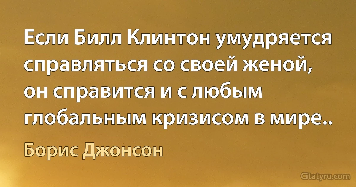 Если Билл Клинтон умудряется справляться со своей женой, он справится и с любым глобальным кризисом в мире.. (Борис Джонсон)