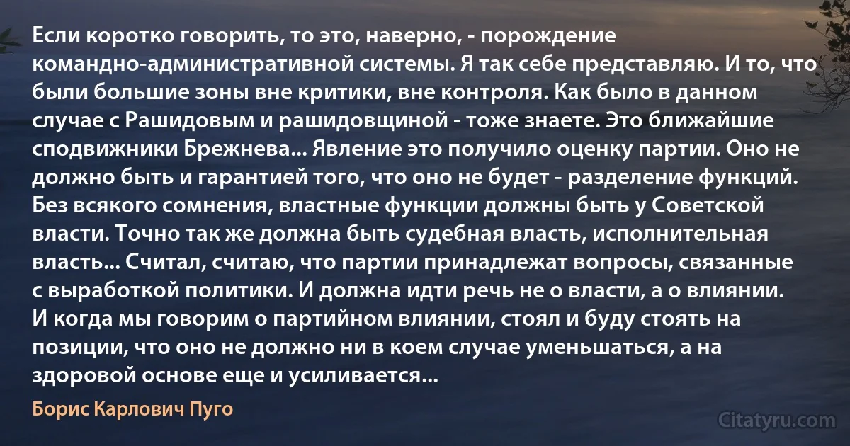 Если коротко говорить, то это, наверно, - порождение командно-административной системы. Я так себе представляю. И то, что были большие зоны вне критики, вне контроля. Как было в данном случае с Рашидовым и рашидовщиной - тоже знаете. Это ближайшие сподвижники Брежнева... Явление это получило оценку партии. Оно не должно быть и гарантией того, что оно не будет - разделение функций. Без всякого сомнения, властные функции должны быть у Советской власти. Точно так же должна быть судебная власть, исполнительная власть... Считал, считаю, что партии принадлежат вопросы, связанные с выработкой политики. И должна идти речь не о власти, а о влиянии. И когда мы говорим о партийном влиянии, стоял и буду стоять на позиции, что оно не должно ни в коем случае уменьшаться, а на здоровой основе еще и усиливается... (Борис Карлович Пуго)