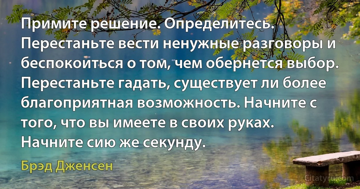 Примите решение. Определитесь. Перестаньте вести ненужные разговоры и беспокоиться о том, чем обернется выбор. Перестаньте гадать, существует ли более благоприятная возможность. Начните с того, что вы имеете в своих руках. Начните сию же секунду. (Брэд Дженсен)