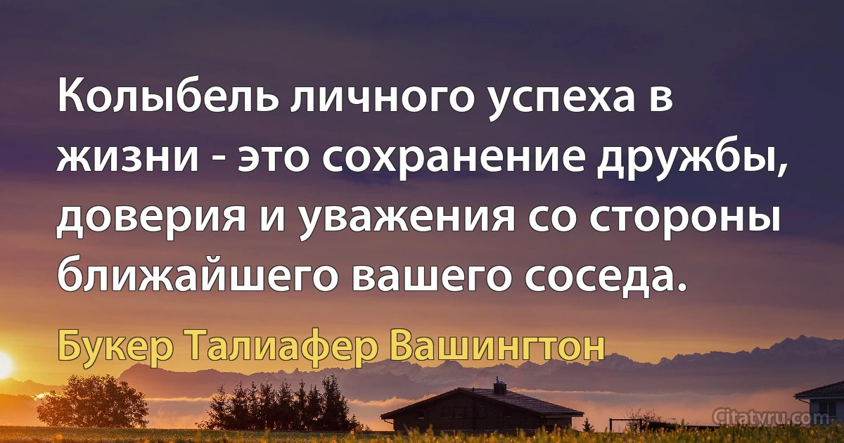 Колыбель личного успеха в жизни - это сохранение дружбы, доверия и уважения со стороны ближайшего вашего соседа. (Букер Талиафер Вашингтон)