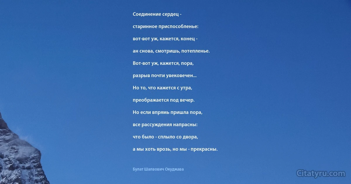 Соединение сердец -

старинное приспособленье:

вот-вот уж, кажется, конец -

ан снова, смотришь, потепленье.

Вот-вот уж, кажется, пора,

разрыв почти увековечен...

Но то, что кажется с утра,

преображается под вечер.

Но если впрямь пришла пора,

все рассуждения напрасны:

что было - сплыло со двора,

а мы хоть врозь, но мы - прекрасны. (Булат Шалвович Окуджава)