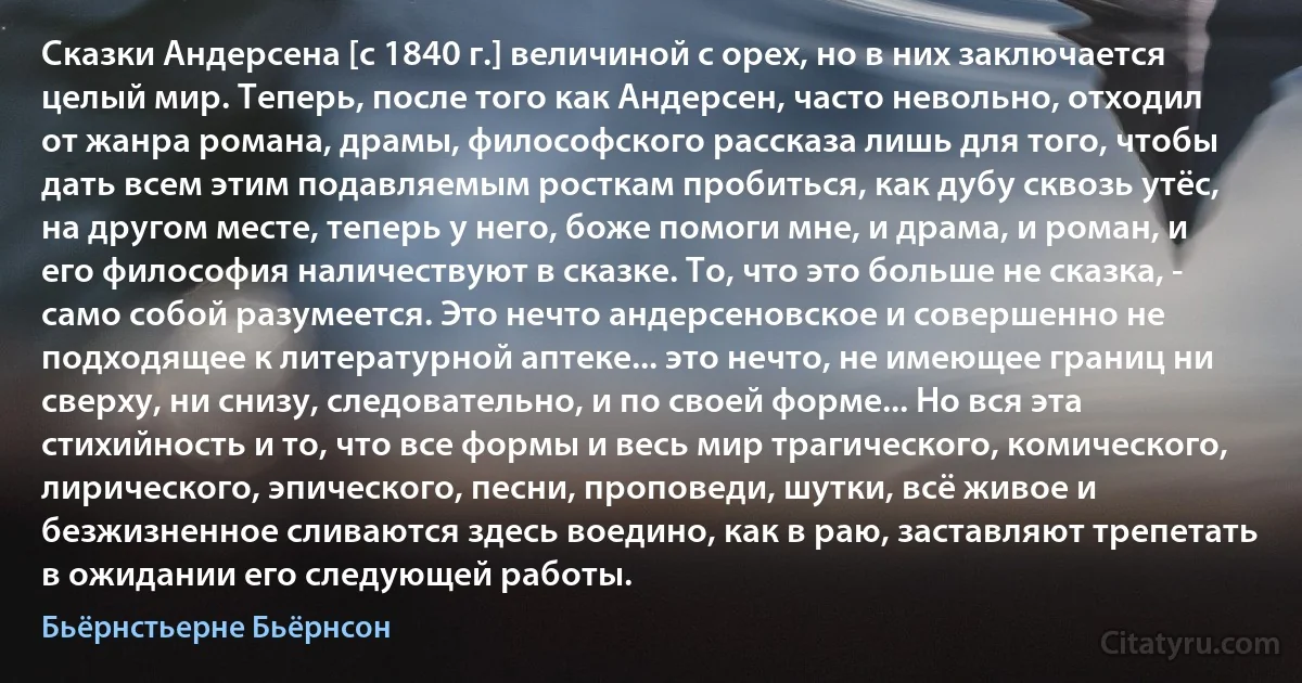 Сказки Андерсена [с 1840 г.] величиной с орех, но в них заключается целый мир. Теперь, после того как Андерсен, часто невольно, отходил от жанра романа, драмы, философского рассказа лишь для того, чтобы дать всем этим подавляемым росткам пробиться, как дубу сквозь утёс, на другом месте, теперь у него, боже помоги мне, и драма, и роман, и его философия наличествуют в сказке. То, что это больше не сказка, - само собой разумеется. Это нечто андерсеновское и совершенно не подходящее к литературной аптеке... это нечто, не имеющее границ ни сверху, ни снизу, следовательно, и по своей форме... Но вся эта стихийность и то, что все формы и весь мир трагического, комического, лирического, эпического, песни, проповеди, шутки, всё живое и безжизненное сливаются здесь воедино, как в раю, заставляют трепетать в ожидании его следующей работы. (Бьёрнстьерне Бьёрнсон)