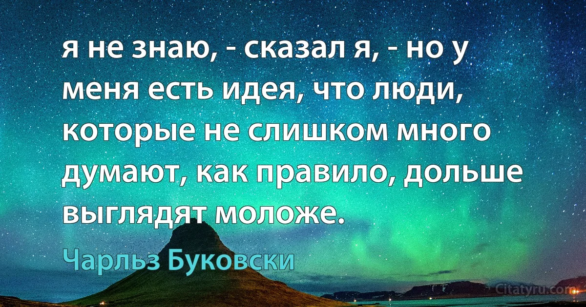 я не знаю, - сказал я, - но у меня есть идея, что люди, которые не слишком много думают, как правило, дольше выглядят моложе. (Чарльз Буковски)