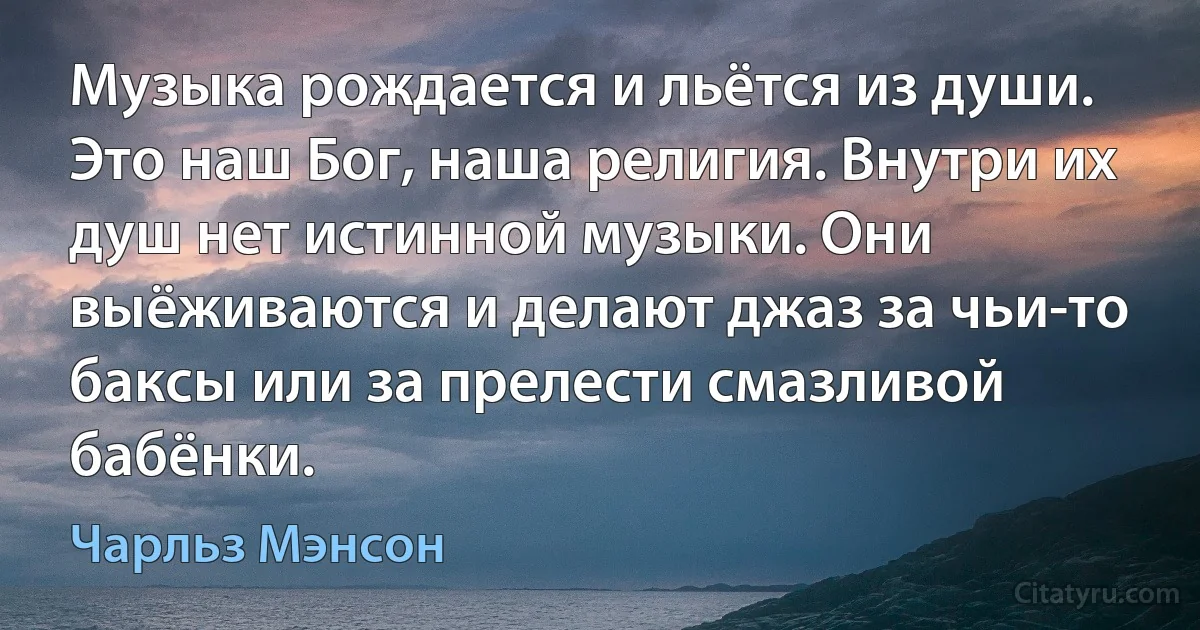 Музыка рождается и льётся из души. Это наш Бог, наша религия. Внутри их душ нет истинной музыки. Они выёживаются и делают джаз за чьи-то баксы или за прелести смазливой бабёнки. (Чарльз Мэнсон)