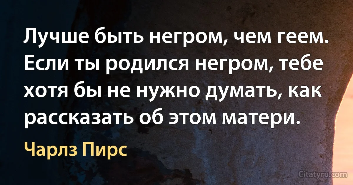 Лучше быть негром, чем геем. Если ты родился негром, тебе хотя бы не нужно думать, как рассказать об этом матери. (Чарлз Пирс)