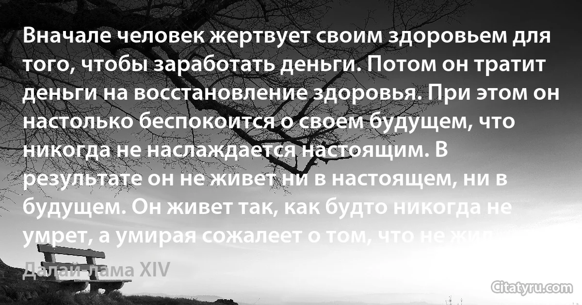 Вначале человек жертвует своим здоровьем для того, чтобы заработать деньги. Потом он тратит деньги на восстановление здоровья. При этом он настолько беспокоится о своем будущем, что никогда не наслаждается настоящим. В результате он не живет ни в настоящем, ни в будущем. Он живет так, как будто никогда не умрет, а умирая сожалеет о том, что не жил. (Далай-лама XIV)