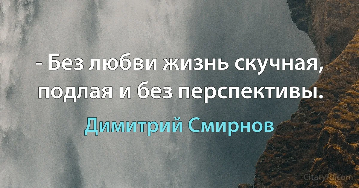 - Без любви жизнь скучная, подлая и без перспективы. (Димитрий Смирнов)