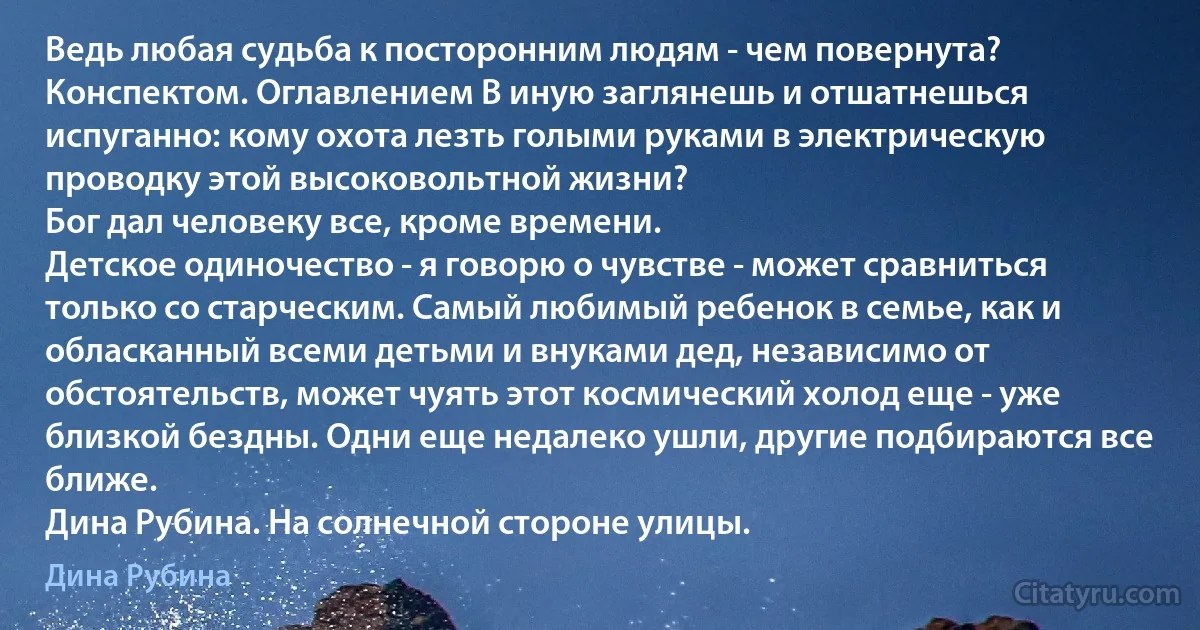 Ведь любая судьба к посторонним людям - чем повернута? Конспектом. Оглавлением В иную заглянешь и отшатнешься испуганно: кому охота лезть голыми руками в электрическую проводку этой высоковольтной жизни?
Бог дал человеку все, кроме времени.
Детское одиночество - я говорю о чувстве - может сравниться только со старческим. Самый любимый ребенок в семье, как и обласканный всеми детьми и внуками дед, независимо от обстоятельств, может чуять этот космический холод еще - уже близкой бездны. Одни еще недалеко ушли, другие подбираются все ближе.
Дина Рубина. На солнечной стороне улицы. (Дина Рубина)