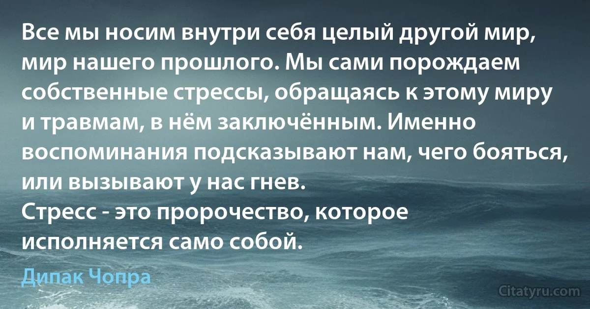 Все мы носим внутри себя целый другой мир, мир нашего прошлого. Мы сами порождаем собственные стрессы, обращаясь к этому миру и травмам, в нём заключённым. Именно воспоминания подсказывают нам, чего бояться, или вызывают у нас гнев.
Стресс - это пророчество, которое исполняется само собой. (Дипак Чопра)