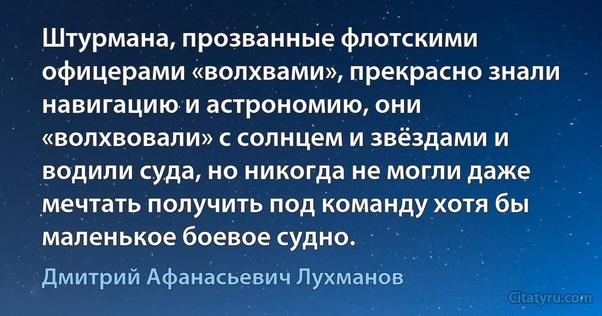 Штурмана, прозванные флотскими офицерами «волхвами», прекрасно знали навигацию и астрономию, они «волхвовали» с солнцем и звёздами и водили суда, но никогда не могли даже мечтать получить под команду хотя бы маленькое боевое судно. (Дмитрий Афанасьевич Лухманов)