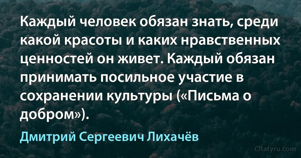 Каждый человек обязан знать, среди какой красоты и каких нравственных ценностей он живет. Каждый обязан принимать посильное участие в сохранении культуры («Письма о добром»). (Дмитрий Сергеевич Лихачёв)