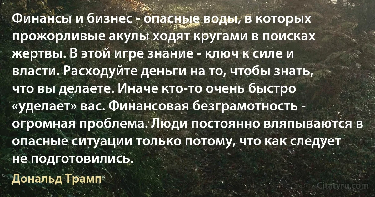 Финансы и бизнес - опасные воды, в которых прожорливые акулы ходят кругами в поисках жертвы. В этой игре знание - ключ к силе и власти. Расходуйте деньги на то, чтобы знать, что вы делаете. Иначе кто-то очень быстро «уделает» вас. Финансовая безграмотность - огромная проблема. Люди постоянно вляпываются в опасные ситуации только потому, что как следует не подготовились. (Дональд Трамп)