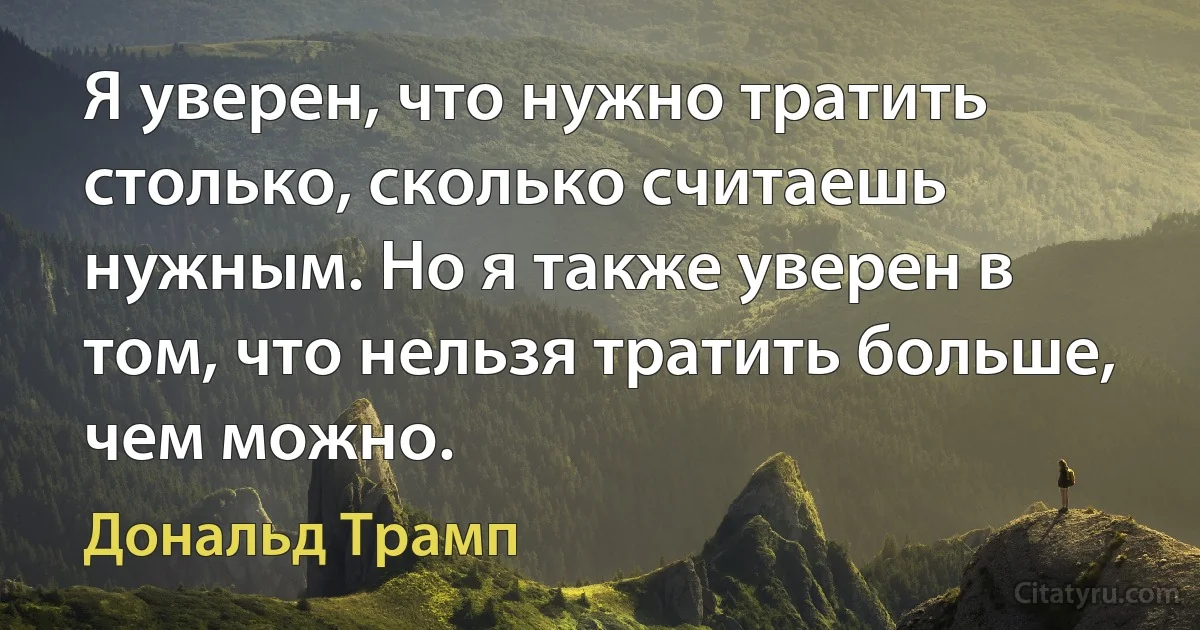 Я уверен, что нужно тратить столько, сколько считаешь нужным. Но я также уверен в том, что нельзя тратить больше, чем можно. (Дональд Трамп)