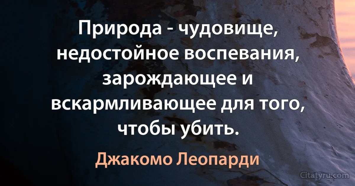 Природа - чудовище, недостойное воспевания, зарождающее и вскармливающее для того, чтобы убить. (Джакомо Леопарди)