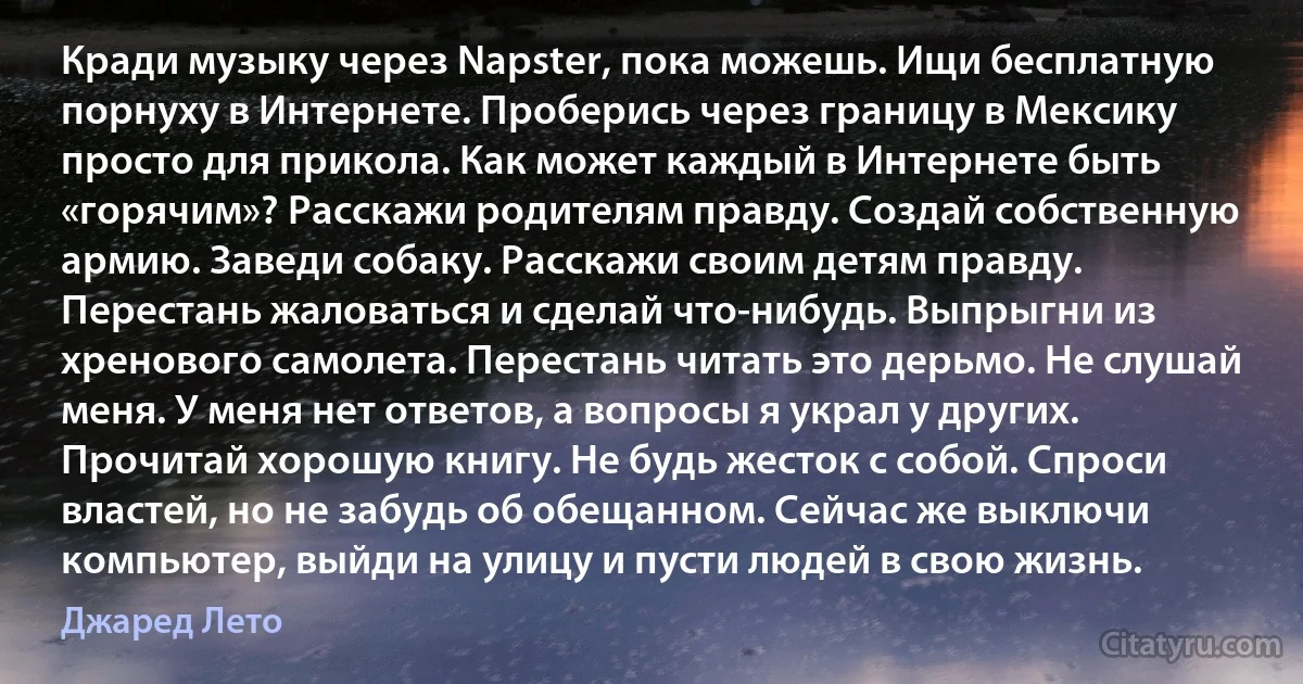 Кради музыку через Napster, пока можешь. Ищи бесплатную порнуху в Интернете. Проберись через границу в Мексику просто для прикола. Как может каждый в Интернете быть «горячим»? Расскажи родителям правду. Создай собственную армию. Заведи собаку. Расскажи своим детям правду. Перестань жаловаться и сделай что-нибудь. Выпрыгни из хренового самолета. Перестань читать это дерьмо. Не слушай меня. У меня нет ответов, а вопросы я украл у других. Прочитай хорошую книгу. Не будь жесток с собой. Спроси властей, но не забудь об обещанном. Сейчас же выключи компьютер, выйди на улицу и пусти людей в свою жизнь. (Джаред Лето)