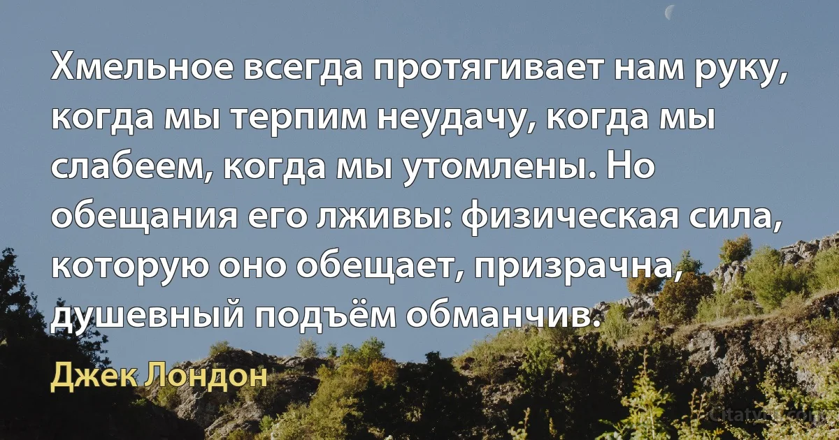 Хмельное всегда протягивает нам руку, когда мы терпим неудачу, когда мы слабеем, когда мы утомлены. Но обещания его лживы: физическая сила, которую оно обещает, призрачна, душевный подъём обманчив. (Джек Лондон)