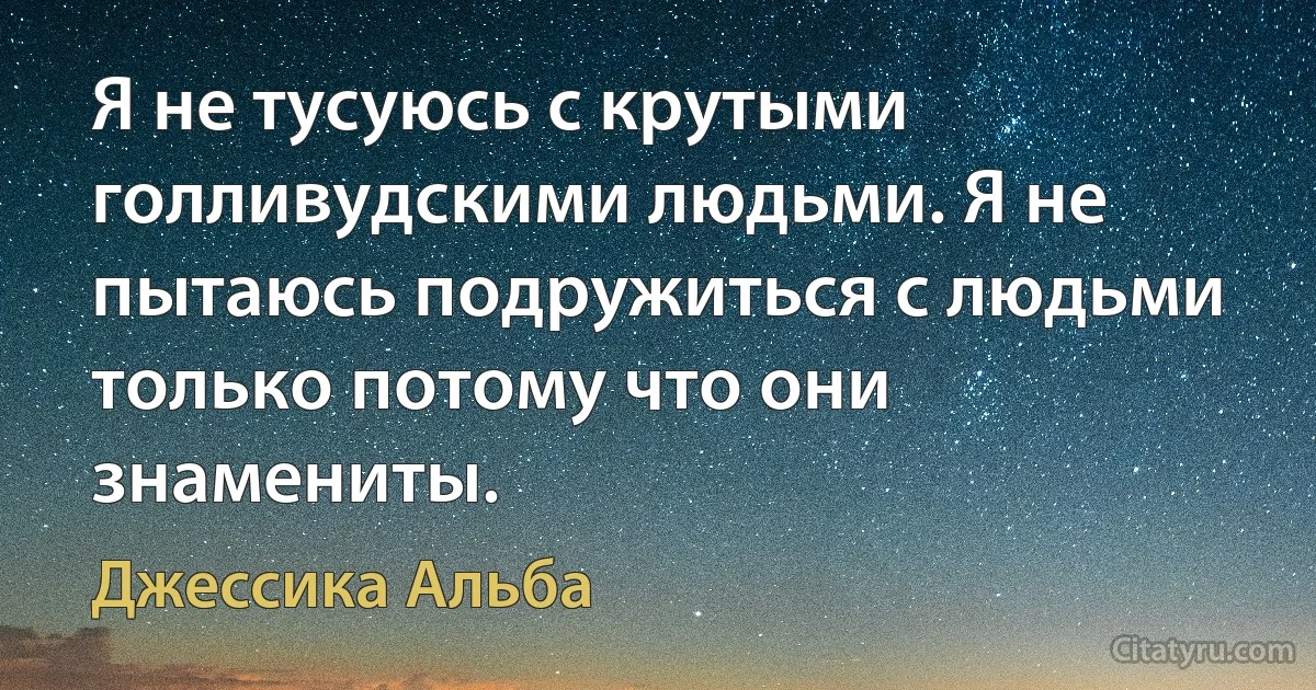 Я не тусуюсь с крутыми голливудскими людьми. Я не пытаюсь подружиться с людьми только потому что они знамениты. (Джессика Альба)