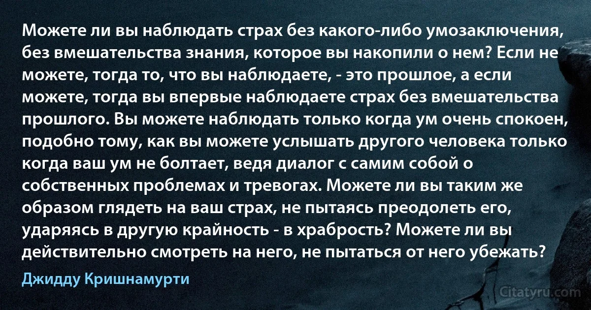 Можете ли вы наблюдать страх без какого-либо умозаключения, без вмешательства знания, которое вы накопили о нем? Если не можете, тогда то, что вы наблюдаете, - это прошлое, а если можете, тогда вы впервые наблюдаете страх без вмешательства прошлого. Вы можете наблюдать только когда ум очень спокоен, подобно тому, как вы можете услышать другого человека только когда ваш ум не болтает, ведя диалог с самим собой о собственных проблемах и тревогах. Можете ли вы таким же образом глядеть на ваш страх, не пытаясь преодолеть его, ударяясь в другую крайность - в храбрость? Можете ли вы действительно смотреть на него, не пытаться от него убежать? (Джидду Кришнамурти)