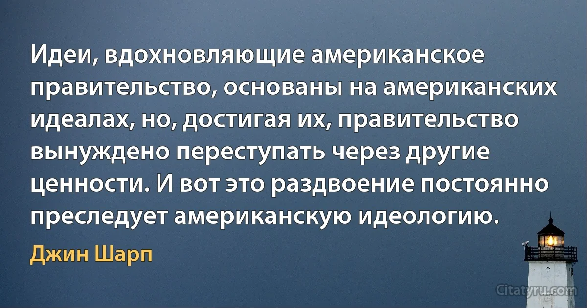 Идеи, вдохновляющие американское правительство, основаны на американских идеалах, но, достигая их, правительство вынуждено переступать через другие ценности. И вот это раздвоение постоянно преследует американскую идеологию. (Джин Шарп)