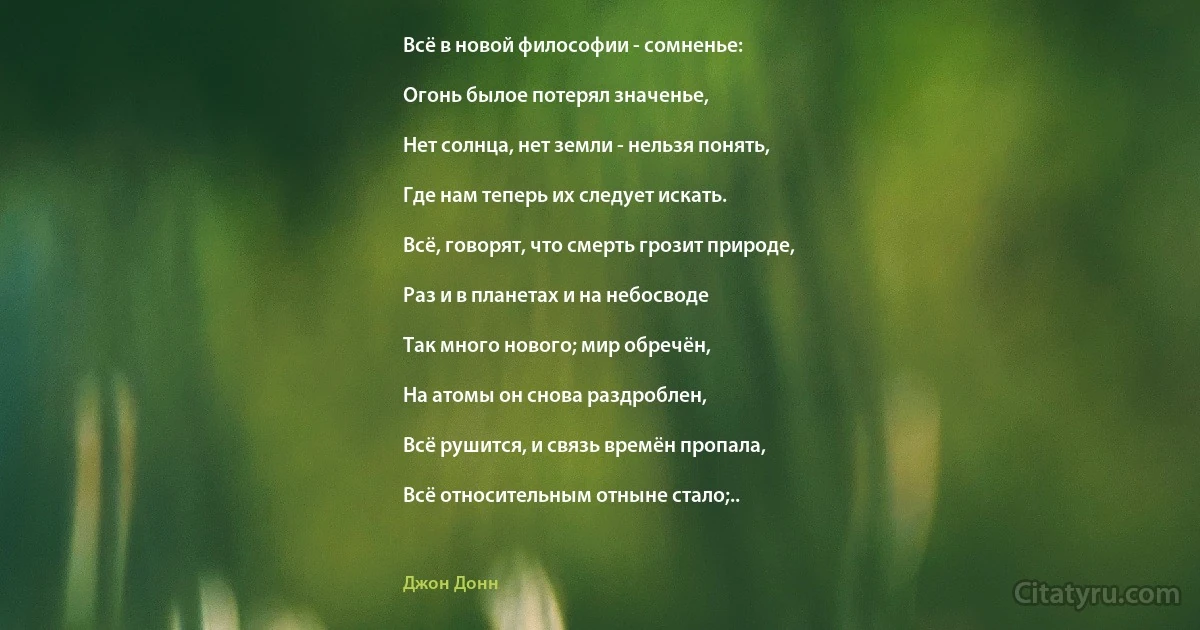 Всё в новой философии - сомненье:

Огонь былое потерял значенье,

Нет солнца, нет земли - нельзя понять,

Где нам теперь их следует искать.

Всё, говорят, что смерть грозит природе,

Раз и в планетах и на небосводе

Так много нового; мир обречён,

На атомы он снова раздроблен,

Всё рушится, и связь времён пропала,

Всё относительным отныне стало;.. (Джон Донн)