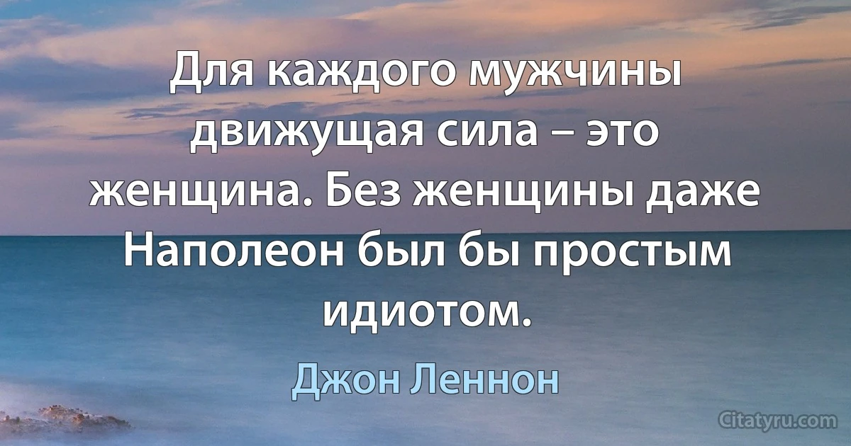 Для каждого мужчины движущая сила – это женщина. Без женщины даже Наполеон был бы простым идиотом. (Джон Леннон)