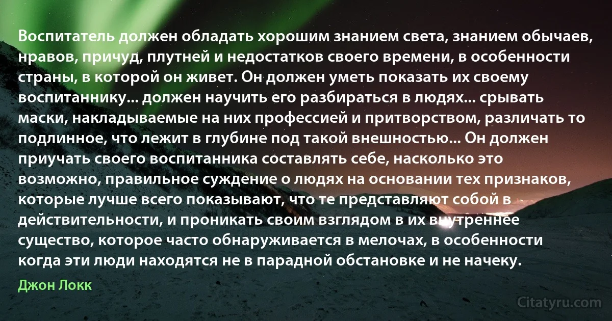 Воспитатель должен обладать хорошим знанием света, знанием обычаев, нравов, причуд, плутней и недостатков своего времени, в особенности страны, в которой он живет. Он должен уметь показать их своему воспитаннику... должен научить его разбираться в людях... срывать маски, накладываемые на них профессией и притворством, различать то подлинное, что лежит в глубине под такой внешностью... Он должен приучать своего воспитанника составлять себе, насколько это возможно, правильное суждение о людях на основании тех признаков, которые лучше всего показывают, что те представляют собой в действительности, и проникать своим взглядом в их внутреннее существо, которое часто обнаруживается в мелочах, в особенности когда эти люди находятся не в парадной обстановке и не начеку. (Джон Локк)