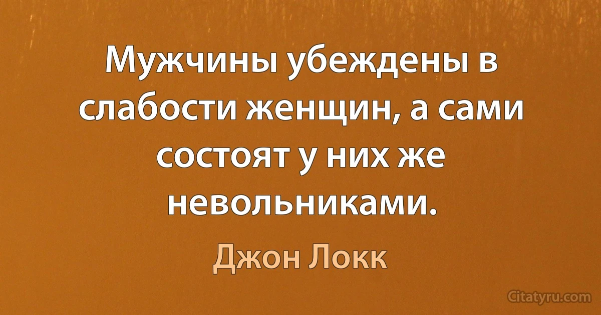 Мужчины убеждены в слабости женщин, а сами состоят у них же невольниками. (Джон Локк)