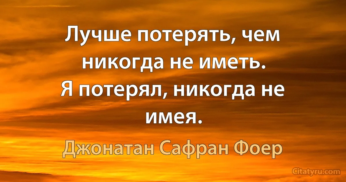 Лучше потерять, чем никогда не иметь.
Я потерял, никогда не имея. (Джонатан Сафран Фоер)