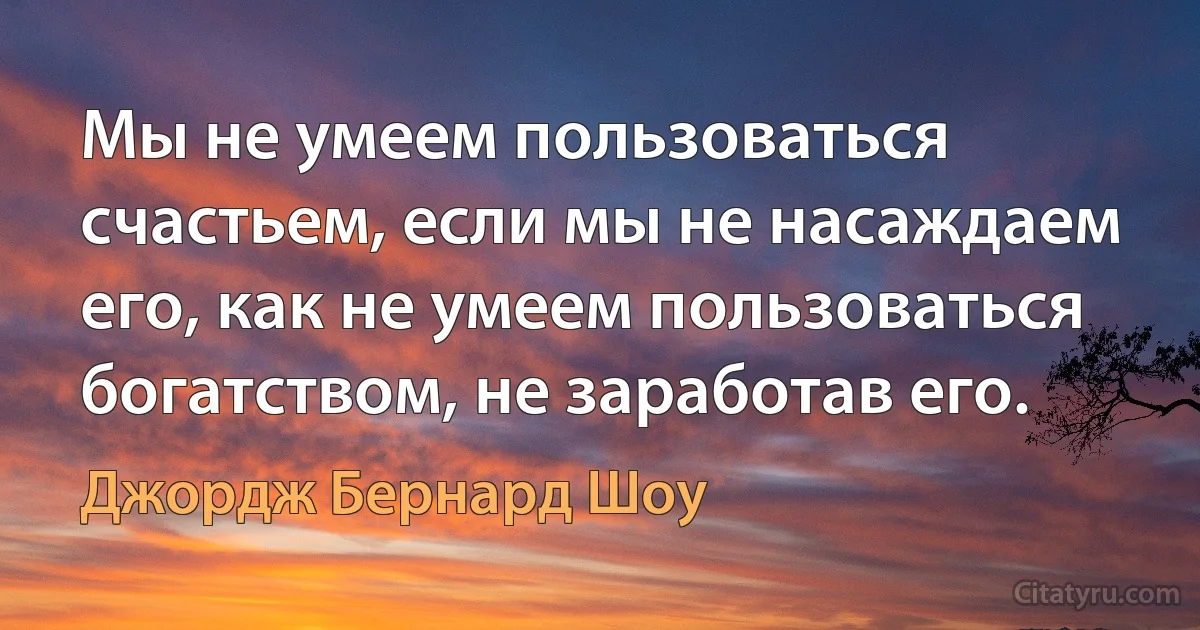 Мы не умеем пользоваться счастьем, если мы не насаждаем его, как не умеем пользоваться богатством, не заработав его. (Джордж Бернард Шоу)