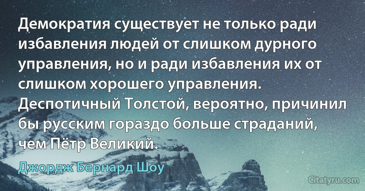 Демократия существует не только ради избавления людей от слишком дурного управления, но и ради избавления их от слишком хорошего управления. Деспотичный Толстой, вероятно, причинил бы русским гораздо больше страданий, чем Пётр Великий. (Джордж Бернард Шоу)