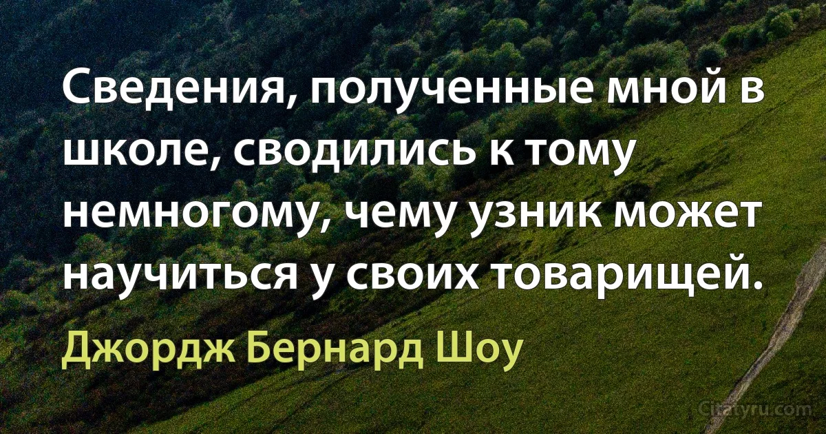 Сведения, полученные мной в школе, сводились к тому немногому, чему узник может научиться у своих товарищей. (Джордж Бернард Шоу)