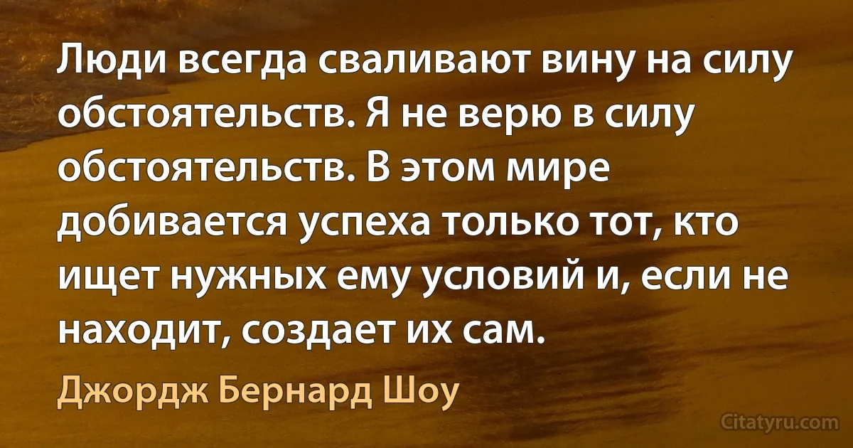 Люди всегда сваливают вину на силу обстоятельств. Я не верю в силу обстоятельств. В этом мире добивается успеха только тот, кто ищет нужных ему условий и, если не находит, создает их сам. (Джордж Бернард Шоу)