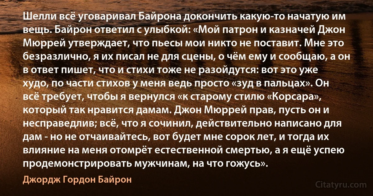 Шелли всё уговаривал Байрона докончить какую-то начатую им вещь. Байрон ответил с улыбкой: «Мой патрон и казначей Джон Мюррей утверждает, что пьесы мои никто не поставит. Мне это безразлично, я их писал не для сцены, о чём ему и сообщаю, а он в ответ пишет, что и стихи тоже не разойдутся: вот это уже худо, по части стихов у меня ведь просто «зуд в пальцах». Он всё требует, чтобы я вернулся «к старому стилю «Корсара», который так нравится дамам. Джон Мюррей прав, пусть он и несправедлив; всё, что я сочинил, действительно написано для дам - но не отчаивайтесь, вот будет мне сорок лет, и тогда их влияние на меня отомрёт естественной смертью, а я ещё успею продемонстрировать мужчинам, на что гожусь». (Джордж Гордон Байрон)