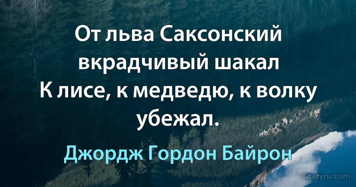 От льва Саксонский вкрадчивый шакал
К лисе, к медведю, к волку убежал. (Джордж Гордон Байрон)