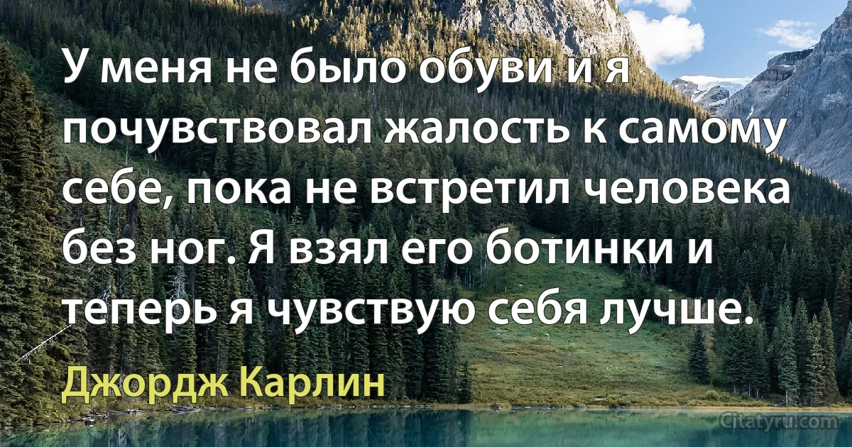 У меня не было обуви и я почувствовал жалость к самому себе, пока не встретил человека без ног. Я взял его ботинки и теперь я чувствую себя лучше. (Джордж Карлин)