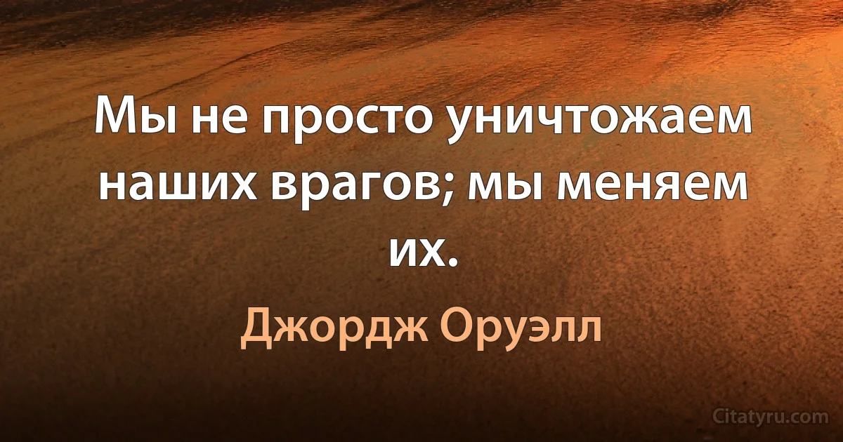 Мы не просто уничтожаем наших врагов; мы меняем их. (Джордж Оруэлл)