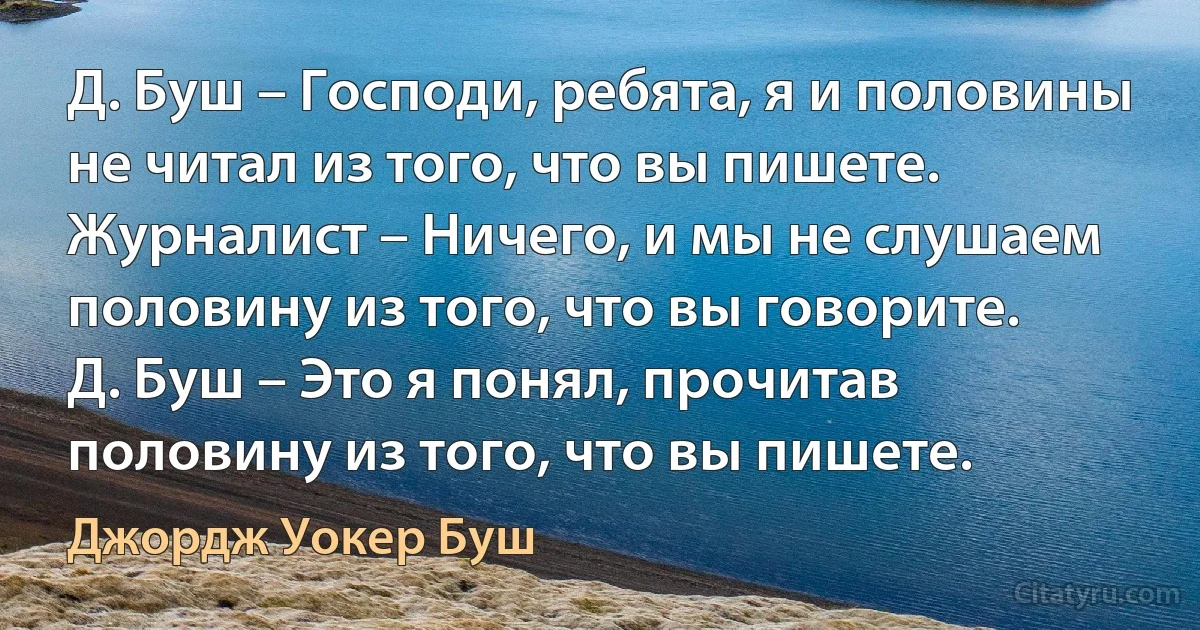 Д. Буш – Господи, ребята, я и половины не читал из того, что вы пишете.
Журналист – Ничего, и мы не слушаем половину из того, что вы говорите.
Д. Буш – Это я понял, прочитав половину из того, что вы пишете. (Джордж Уокер Буш)