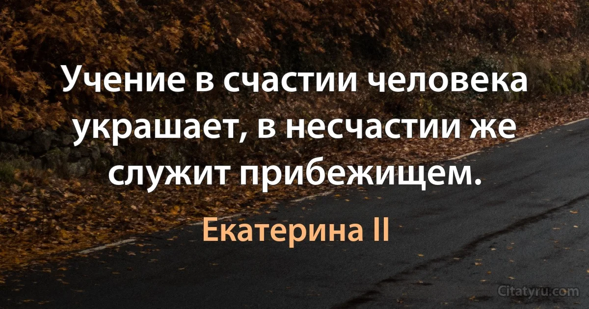 Учение в счастии человека украшает, в несчастии же служит прибежищем. (Екатерина II)