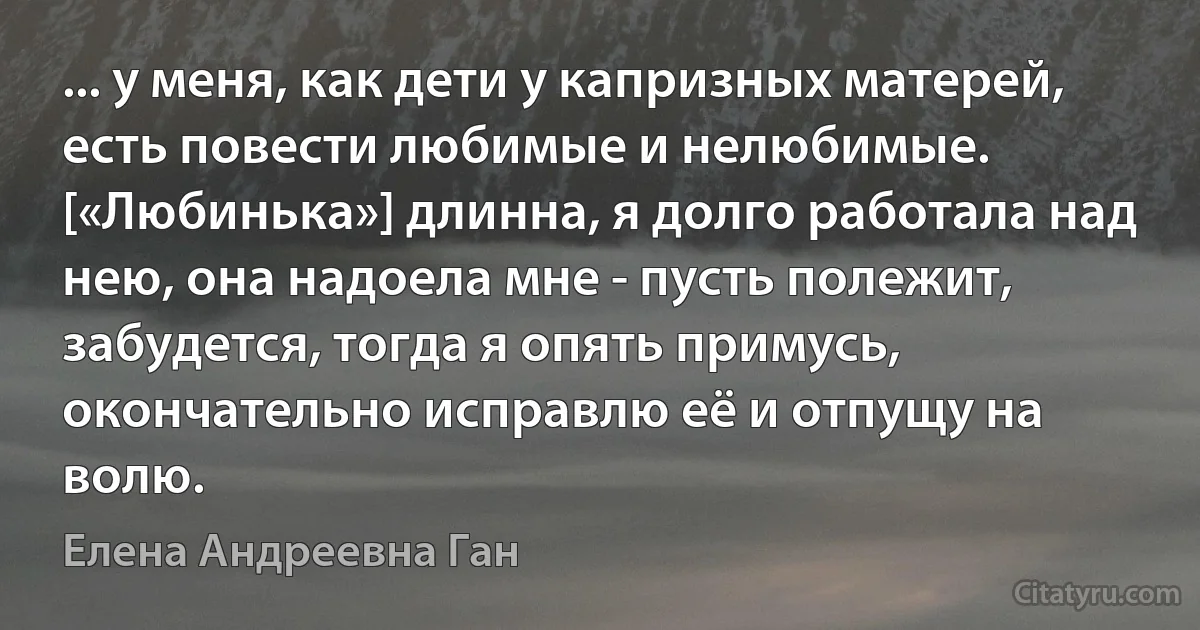 ... у меня, как дети у капризных матерей, есть повести любимые и нелюбимые. [«Любинька»] длинна, я долго работала над нею, она надоела мне - пусть полежит, забудется, тогда я опять примусь, окончательно исправлю её и отпущу на волю. (Елена Андреевна Ган)