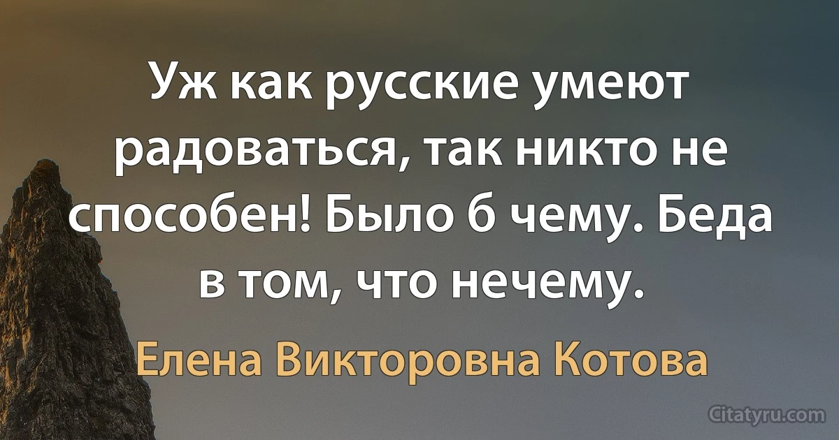 Уж как русские умеют радоваться, так никто не способен! Было б чему. Беда в том, что нечему. (Елена Викторовна Котова)