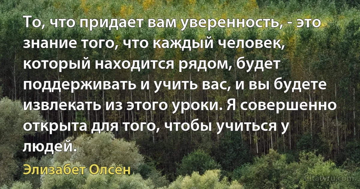 То, что придает вам уверенность, - это знание того, что каждый человек, который находится рядом, будет поддерживать и учить вас, и вы будете извлекать из этого уроки. Я совершенно открыта для того, чтобы учиться у людей. (Элизабет Олсен)