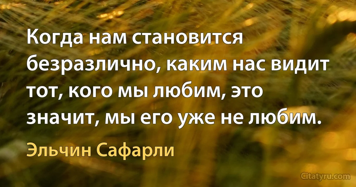 Когда нам становится безразлично, каким нас видит тот, кого мы любим, это значит, мы его уже не любим. (Эльчин Сафарли)