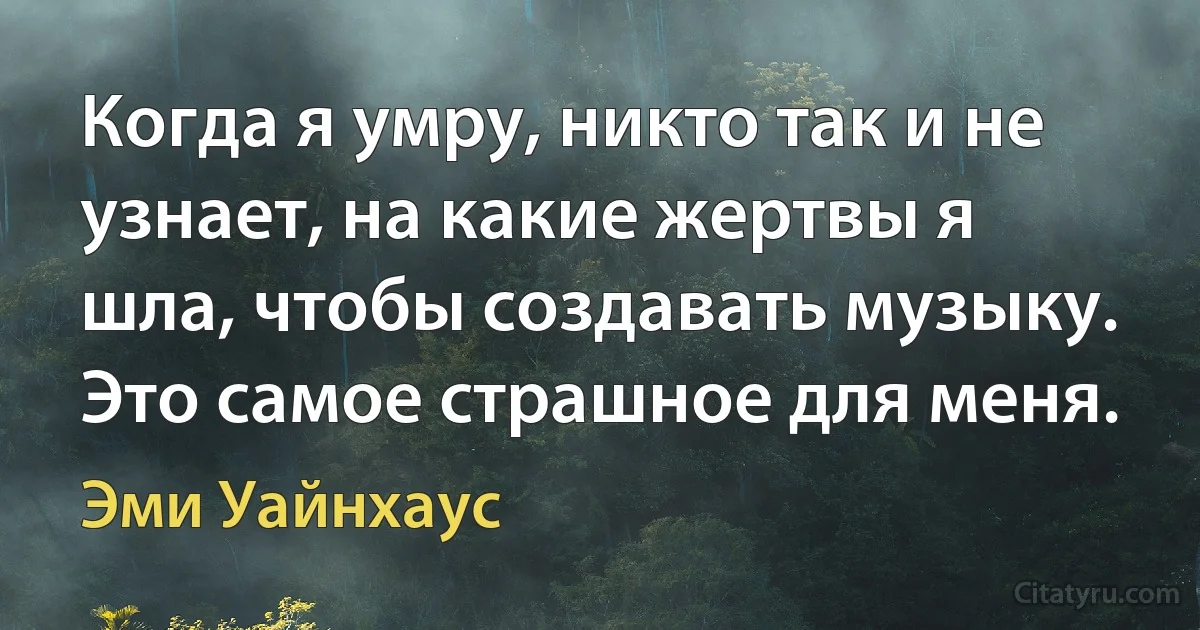 Когда я умру, никто так и не узнает, на какие жертвы я шла, чтобы создавать музыку. Это самое страшное для меня. (Эми Уайнхаус)