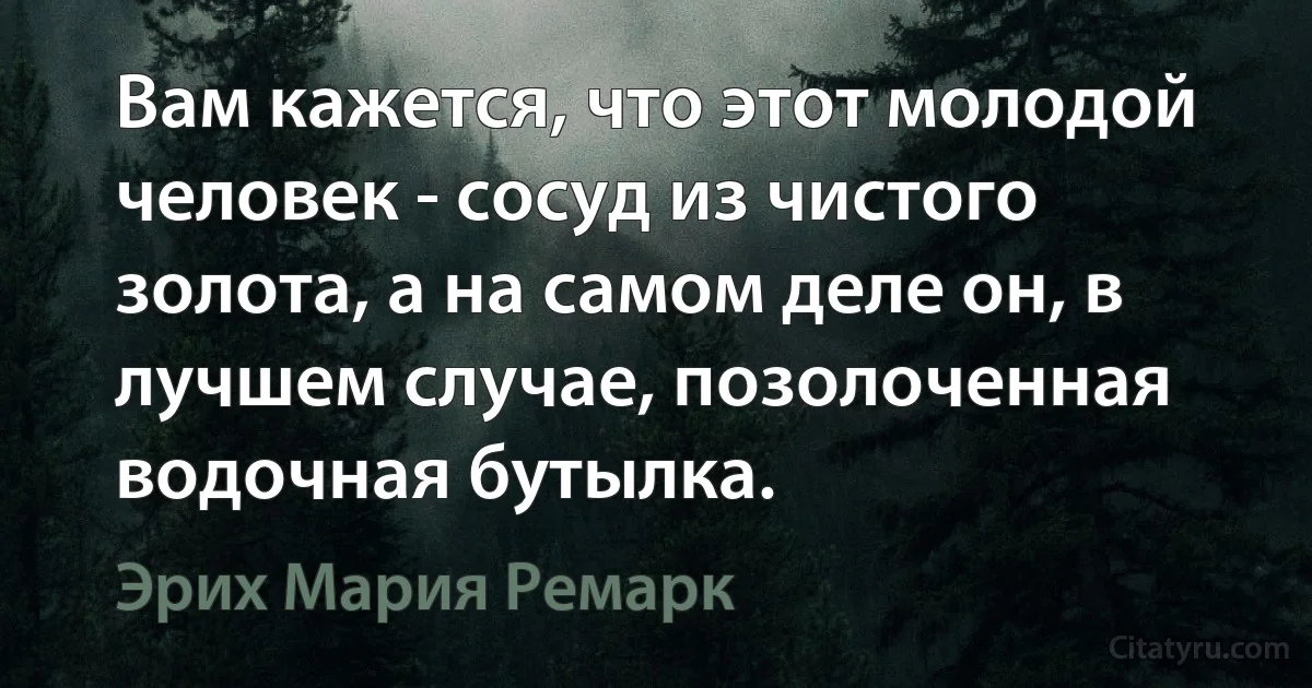 Вам кажется, что этот молодой человек - сосуд из чистого золота, а на самом деле он, в лучшем случае, позолоченная водочная бутылка. (Эрих Мария Ремарк)