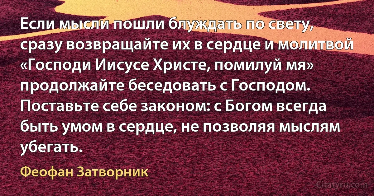 Если мысли пошли блуждать по свету, сразу возвращайте их в сердце и молитвой «Господи Иисусе Христе, помилуй мя» продолжайте беседовать с Господом. Поставьте себе законом: с Богом всегда быть умом в сердце, не позволяя мыслям убегать. (Феофан Затворник)