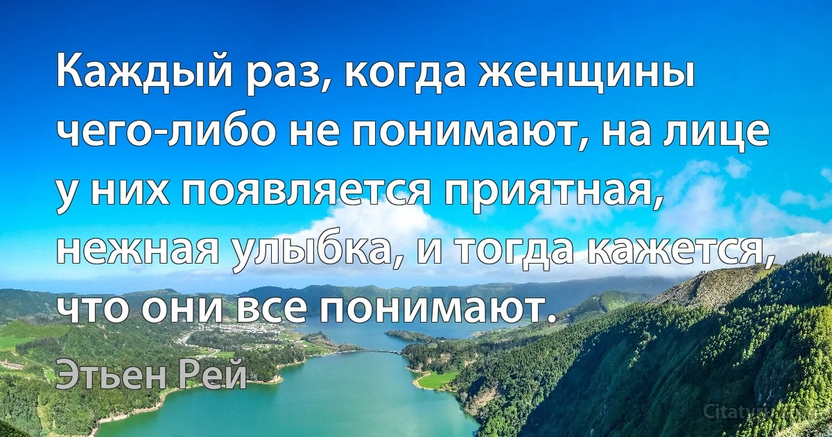 Каждый раз, когда женщины чего-либо не понимают, на лице у них появляется приятная, нежная улыбка, и тогда кажется, что они все понимают. (Этьен Рей)