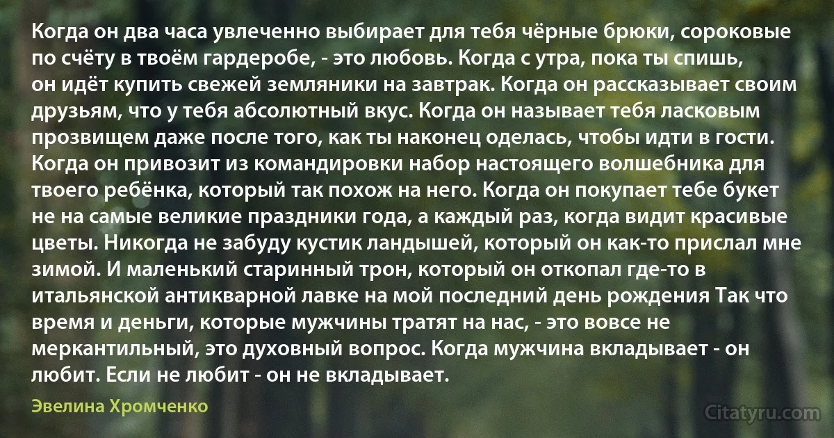 Когда он два часа увлеченно выбирает для тебя чёрные брюки, сороковые по счёту в твоём гардеробе, - это любовь. Когда с утра, пока ты спишь, он идёт купить свежей земляники на завтрак. Когда он рассказывает своим друзьям, что у тебя абсолютный вкус. Когда он называет тебя ласковым прозвищем даже после того, как ты наконец оделась, чтобы идти в гости. Когда он привозит из командировки набор настоящего волшебника для твоего ребёнка, который так похож на него. Когда он покупает тебе букет не на самые великие праздники года, а каждый раз, когда видит красивые цветы. Никогда не забуду кустик ландышей, который он как-то прислал мне зимой. И маленький старинный трон, который он откопал где-то в итальянской антикварной лавке на мой последний день рождения Так что время и деньги, которые мужчины тратят на нас, - это вовсе не меркантильный, это духовный вопрос. Когда мужчина вкладывает - он любит. Если не любит - он не вкладывает. (Эвелина Хромченко)