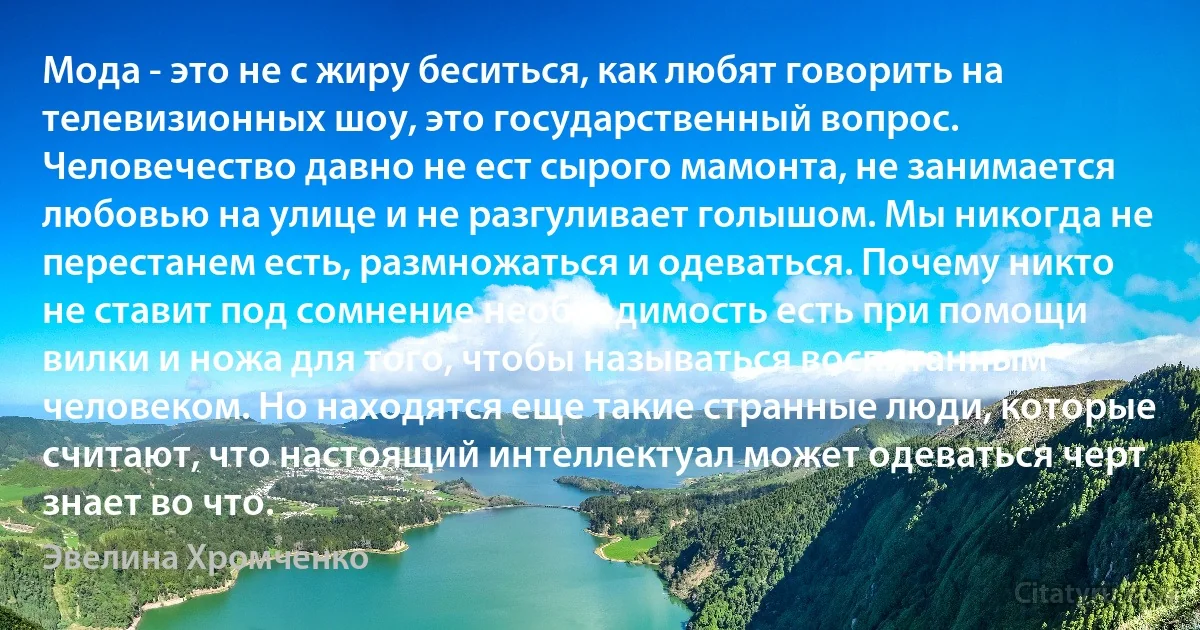 Мода - это не с жиру беситься, как любят говорить на телевизионных шоу, это государственный вопрос. Человечество давно не ест сырого мамонта, не занимается любовью на улице и не разгуливает голышом. Мы никогда не перестанем есть, размножаться и одеваться. Почему никто не ставит под сомнение необходимость есть при помощи вилки и ножа для того, чтобы называться воспитанным человеком. Но находятся еще такие странные люди, которые считают, что настоящий интеллектуал может одеваться черт знает во что. (Эвелина Хромченко)