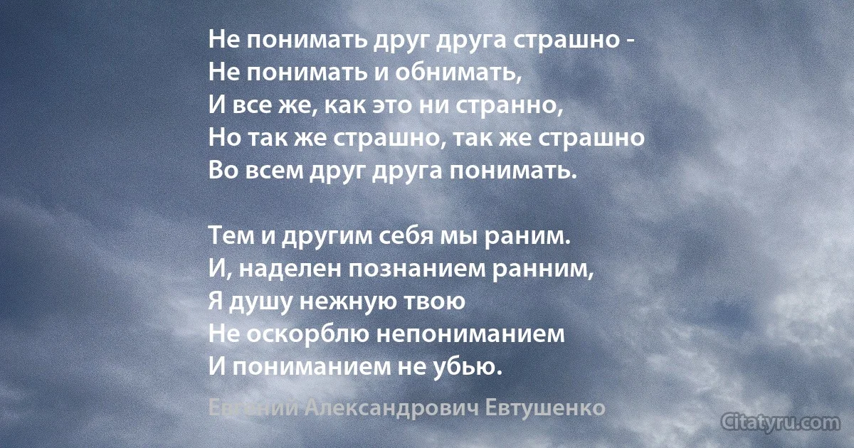 Не понимать друг друга страшно -
Не понимать и обнимать,
И все же, как это ни странно,
Но так же страшно, так же страшно
Во всем друг друга понимать.

Тем и другим себя мы раним.
И, наделен познанием ранним,
Я душу нежную твою
Не оскорблю непониманием
И пониманием не убью. (Евгений Александрович Евтушенко)