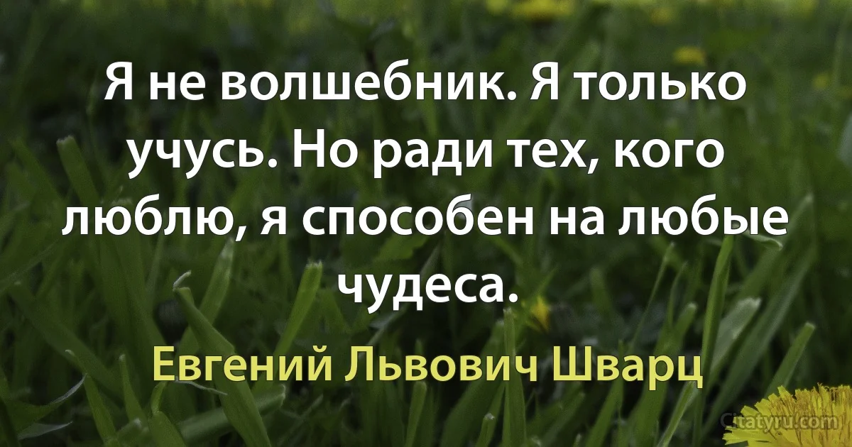 Я не волшебник. Я только учусь. Но ради тех, кого люблю, я способен на любые чудеса. (Евгений Львович Шварц)